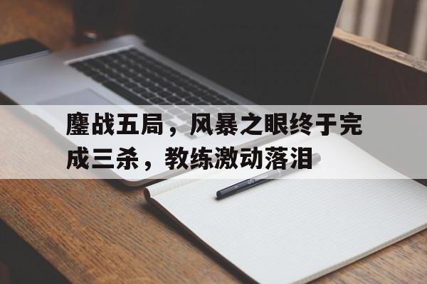 鏖战五局，风暴之眼终于完成三杀，教练激动落泪